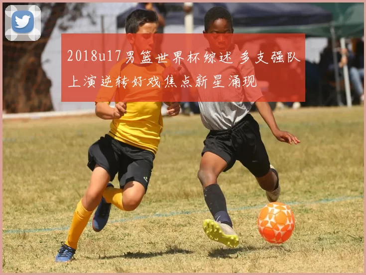 2018u17男篮世界杯综述 多支强队上演逆转好戏焦点新星涌现