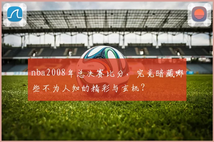 nba2008年总决赛比分,究竟暗藏哪些不为人知的精彩与玄机?