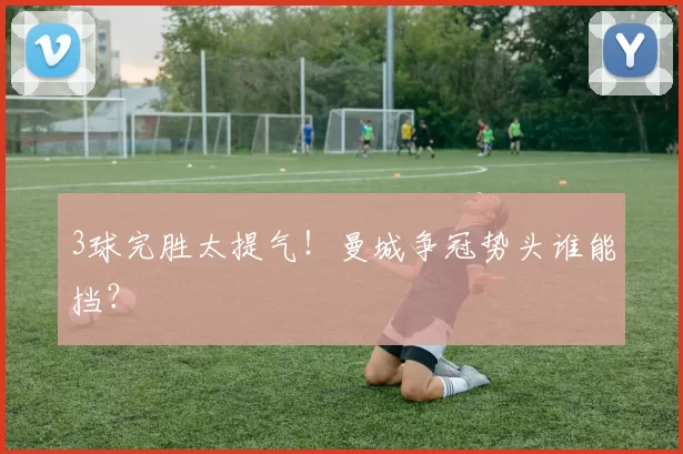 3球完胜太提气!曼城争冠势头谁能挡?