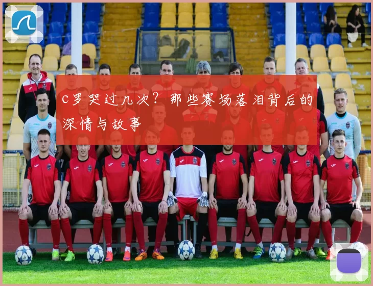 c罗哭过几次？那些赛场落泪背后的深情与故事