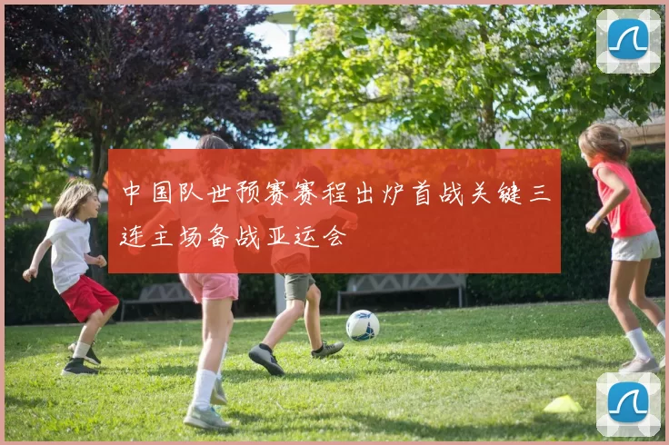 中国队世预赛赛程出炉首战关键三连主场备战亚运会