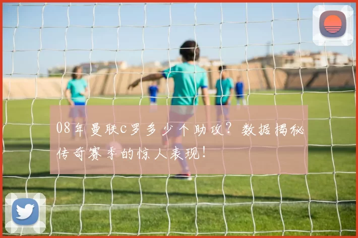 08年曼联c罗多少个助攻？数据揭秘传奇赛季的惊人表现！
