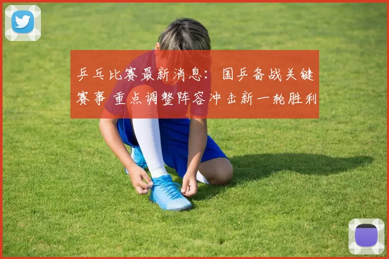 乒乓比赛最新消息：国乒备战关键赛事 重点调整阵容冲击新一轮胜利