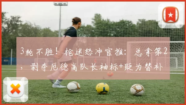 3轮不胜!枪迷怒冲官推:总拿第2,剥夺厄德高队长袖标+贬为替补