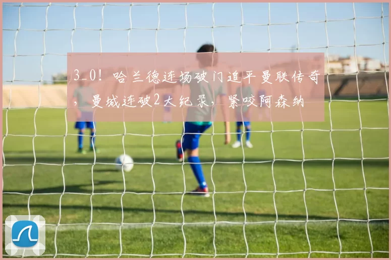 3_0！哈兰德连场破门追平曼联传奇，曼城连破2大纪录，紧咬阿森纳