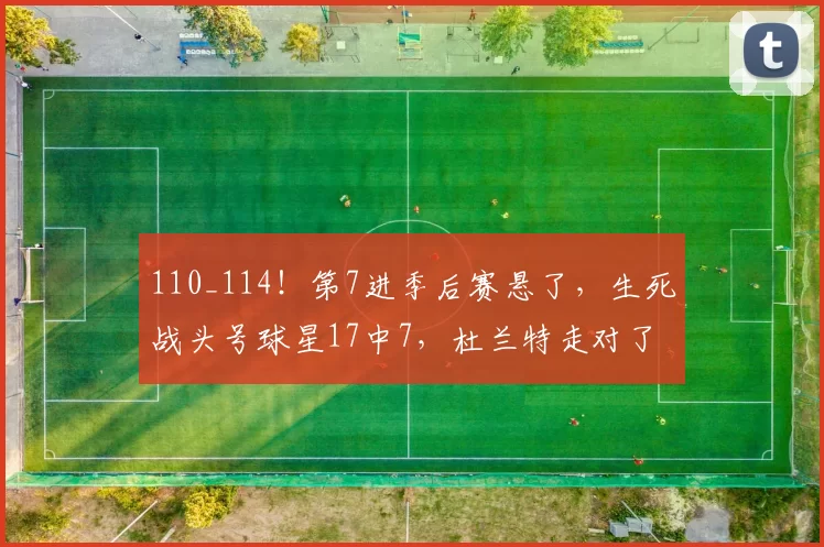 110_114！第7进季后赛悬了，生死战头号球星17中7，杜兰特走对了