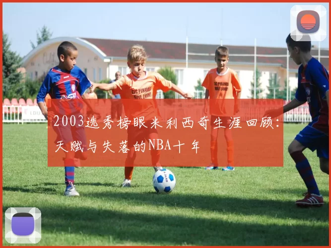 2003选秀榜眼米利西奇生涯回顾:天赋与失落的NBA十年